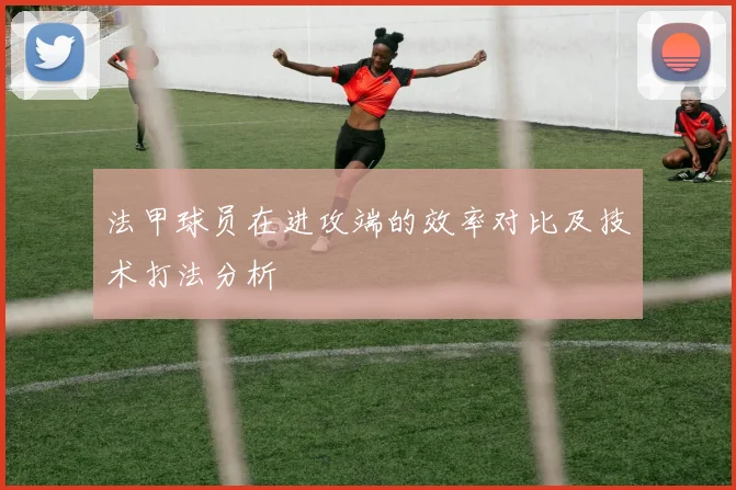 法甲球员在进攻端的效率对比及技术打法分析